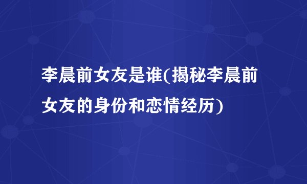 李晨前女友是谁(揭秘李晨前女友的身份和恋情经历)