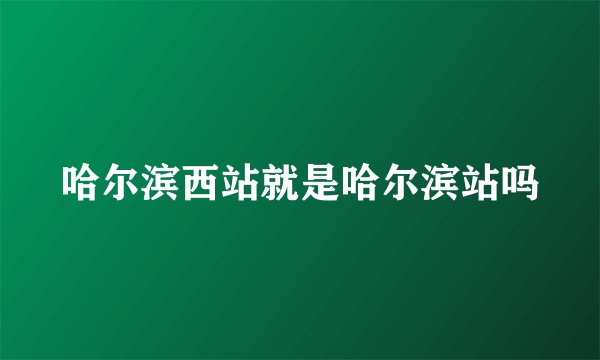 哈尔滨西站就是哈尔滨站吗