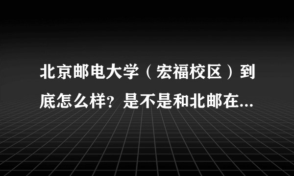北京邮电大学（宏福校区）到底怎么样？是不是和北邮在一个档次？