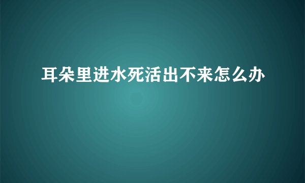 耳朵里进水死活出不来怎么办