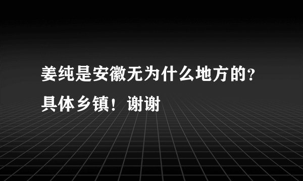姜纯是安徽无为什么地方的？具体乡镇！谢谢