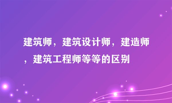 建筑师，建筑设计师，建造师，建筑工程师等等的区别