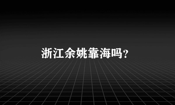 浙江余姚靠海吗？