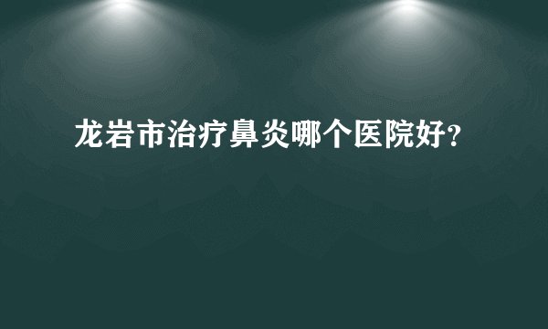 龙岩市治疗鼻炎哪个医院好？