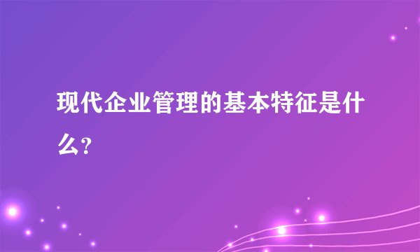 现代企业管理的基本特征是什么?