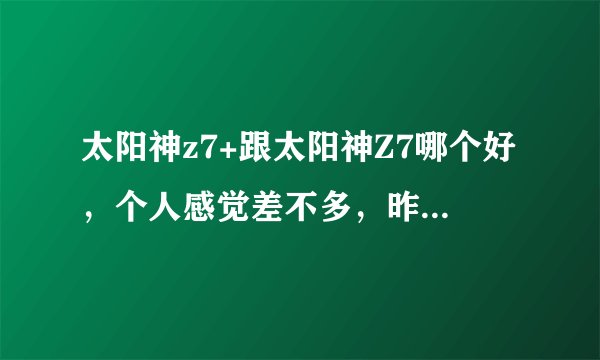 太阳神z7+跟太阳神Z7哪个好，个人感觉差不多，昨天抽到了太阳神Z7+。这个车怎么样？我是新手请指教。