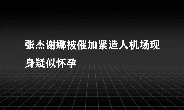 张杰谢娜被催加紧造人机场现身疑似怀孕