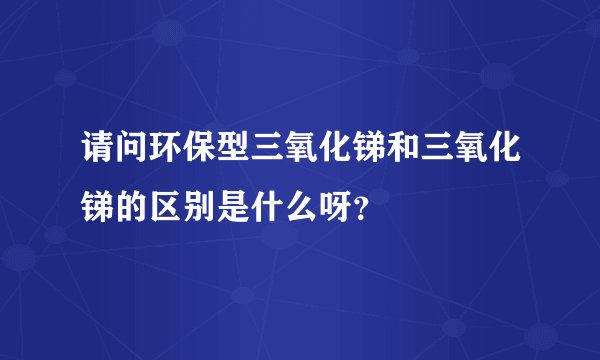 请问环保型三氧化锑和三氧化锑的区别是什么呀?