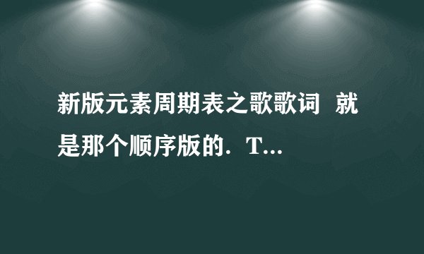 新版元素周期表之歌歌词 就是那个顺序版的. There is Hydrogen and Helium Then Lithium Beryllium.. 这个. 发的全的对的的话有追加.