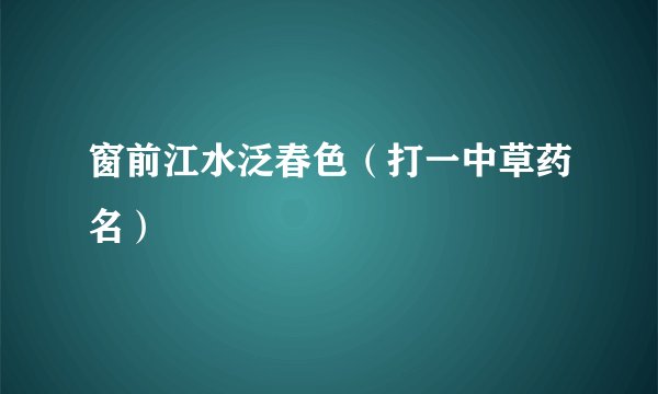 窗前江水泛春色（打一中草药名）