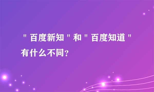 ＂百度新知＂和＂百度知道＂有什么不同？