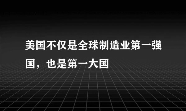 美国不仅是全球制造业第一强国，也是第一大国