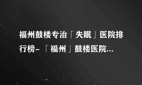 福州鼓楼专治「失眠」医院排行榜- 「福州」鼓楼医院失眠科怎么样