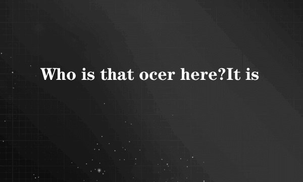 Who is that ocer here?It is