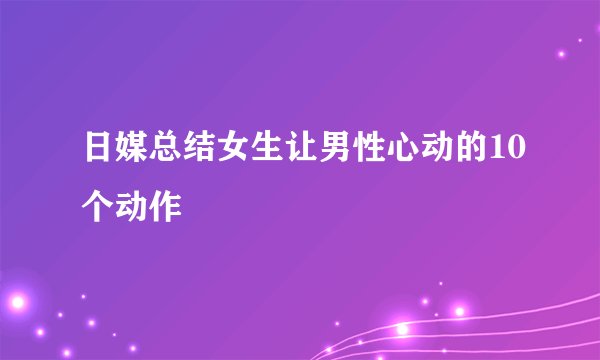 日媒总结女生让男性心动的10个动作