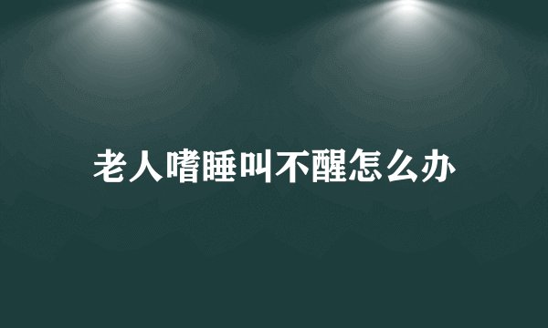 老人嗜睡叫不醒怎么办