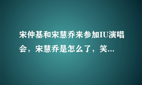 宋仲基和宋慧乔来参加IU演唱会，宋慧乔是怎么了，笑的这么开心？