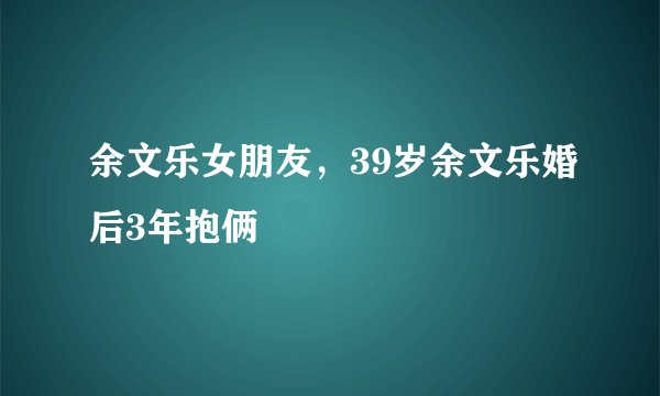 余文乐女朋友，39岁余文乐婚后3年抱俩