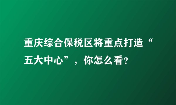 重庆综合保税区将重点打造“五大中心”，你怎么看？