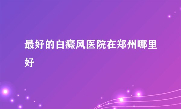 最好的白癜风医院在郑州哪里好