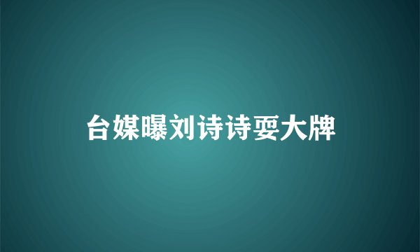 台媒曝刘诗诗耍大牌