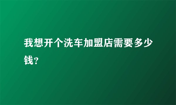 我想开个洗车加盟店需要多少钱？