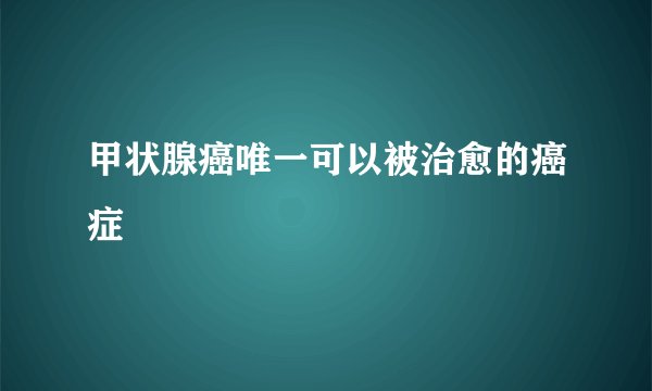 甲状腺癌唯一可以被治愈的癌症