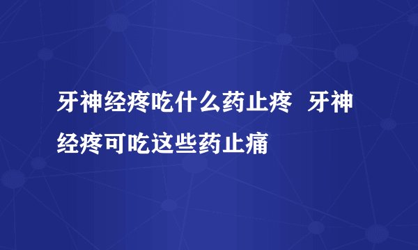 牙神经疼吃什么药止疼  牙神经疼可吃这些药止痛