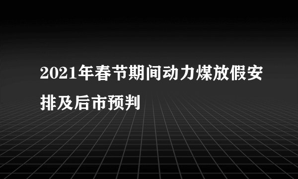 2021年春节期间动力煤放假安排及后市预判