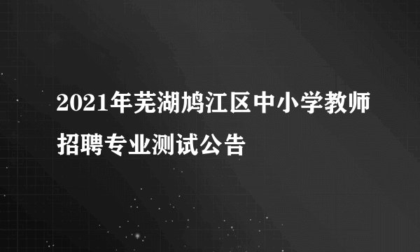 2021年芜湖鸠江区中小学教师招聘专业测试公告