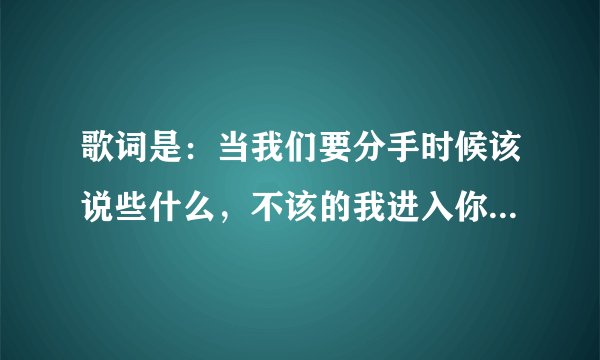 歌词是:当我们要分手时候该说些什么,不该的我进入你的心窝。歌名是什么,请教下!