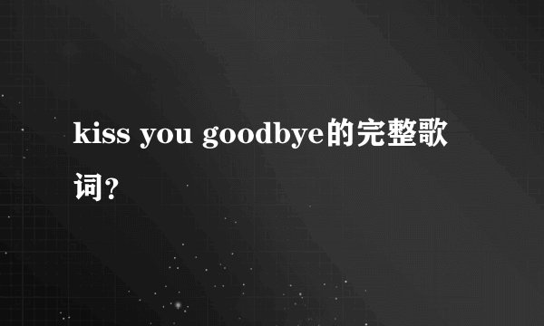kiss you goodbye的完整歌词？