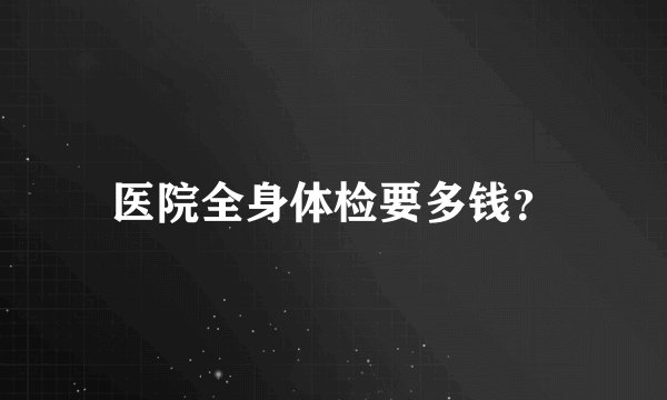 医院全身体检要多钱？