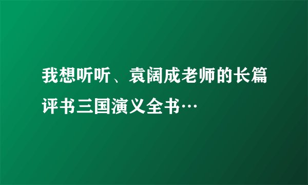 我想听听、袁阔成老师的长篇评书三国演义全书…