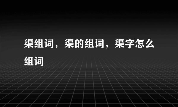 渠组词，渠的组词，渠字怎么组词