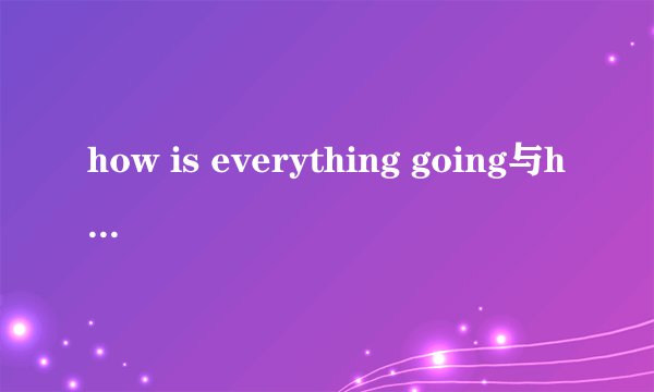 how is everything going与how is it going有什么不同,它们的回答为什么会不同