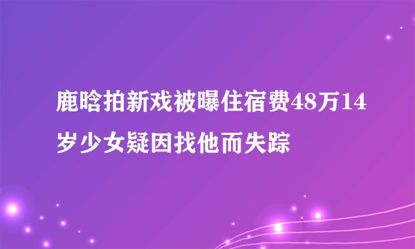鹿晗拍新戏被曝住宿费48万14岁少女疑因找他而失踪