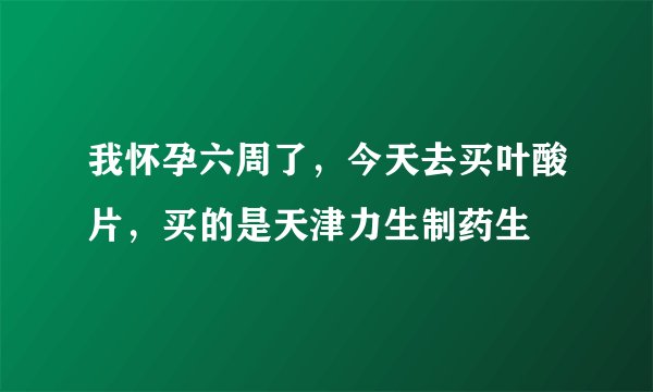 我怀孕六周了，今天去买叶酸片，买的是天津力生制药生