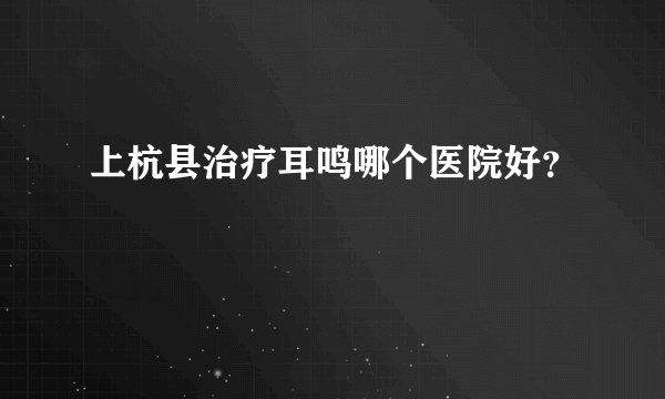 上杭县治疗耳鸣哪个医院好？