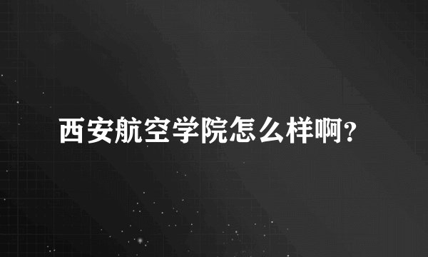 西安航空学院怎么样啊？