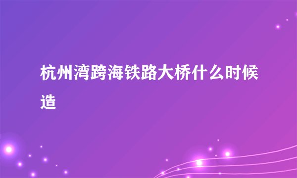 杭州湾跨海铁路大桥什么时候造
