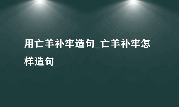 用亡羊补牢造句_亡羊补牢怎样造句