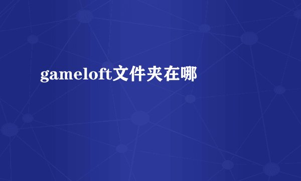 gameloft文件夹在哪