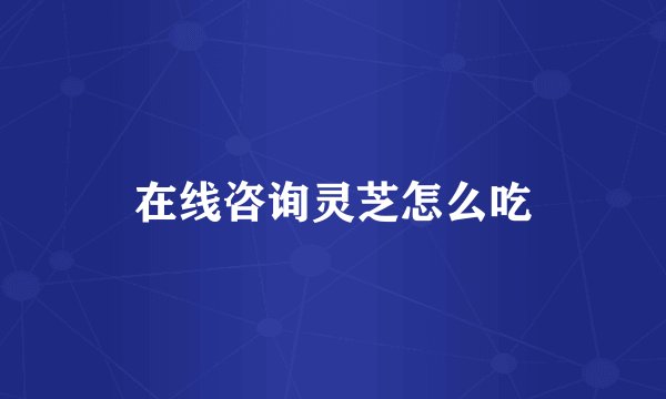 在线咨询灵芝怎么吃