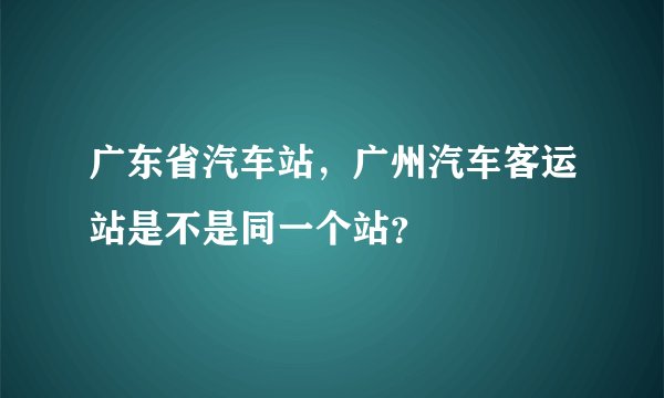 广东省汽车站,广州汽车客运站是不是同一个站?