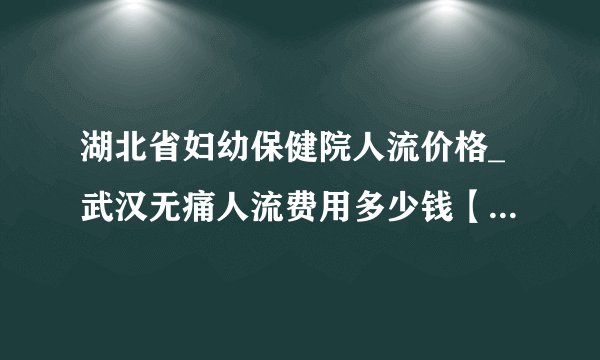 湖北省妇幼保健院人流价格_武汉无痛人流费用多少钱【武汉仁爱医院收费透明】