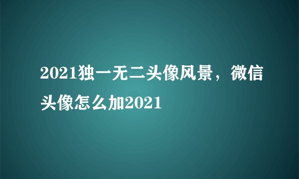 2021独一无二头像风景，微信头像怎么加2021