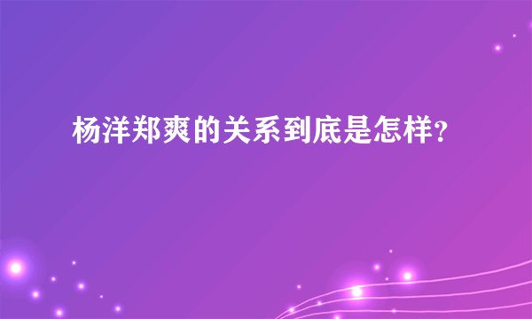 杨洋郑爽的关系到底是怎样？