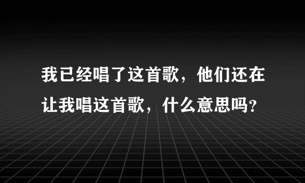 我已经唱了这首歌,他们还在让我唱这首歌,什么意思吗?