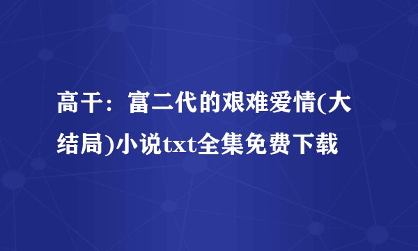 高干：富二代的艰难爱情(大结局)小说txt全集免费下载